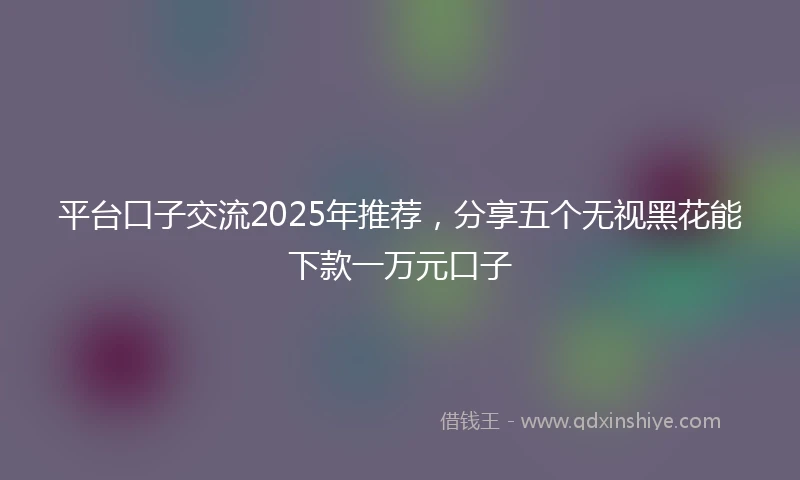 平台口子交流2025年推荐，分享五个无视黑花能下款一万元口子