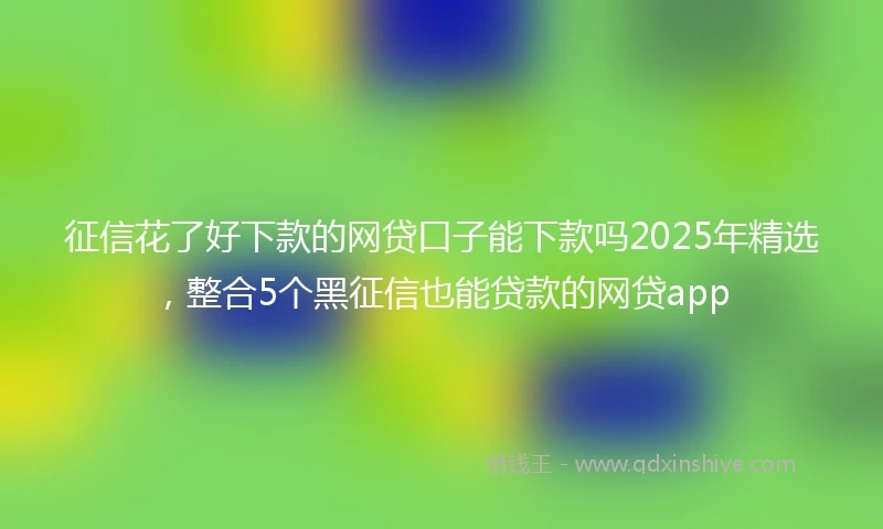 征信花了好下款的网贷口子能下款吗2025年精选，整合5个黑征信也能贷款的网贷app