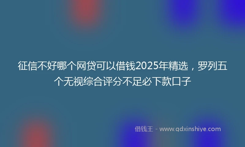 征信不好哪个网贷可以借钱2025年精选，罗列五个无视综合评分不足必下款口子