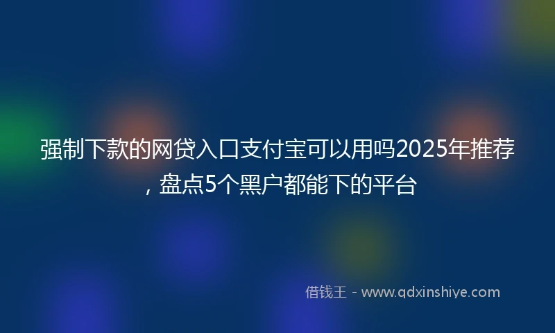 强制下款的网贷入口支付宝可以用吗2025年推荐，盘点5个黑户都能下的平台