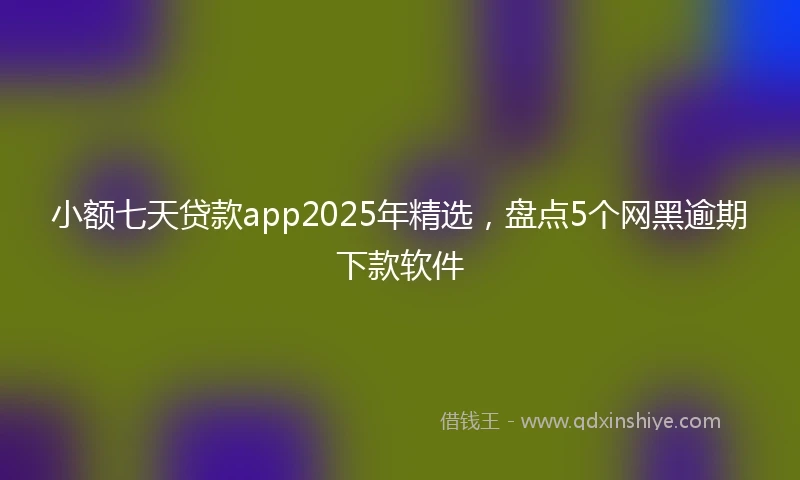 小额七天贷款app2025年精选，盘点5个网黑逾期下款软件