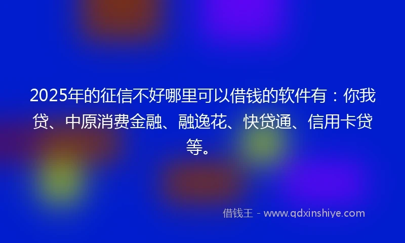 2025年的征信不好哪里可以借钱的软件有：你我贷、中原消费金融、融逸花、快贷通、信用卡贷等。