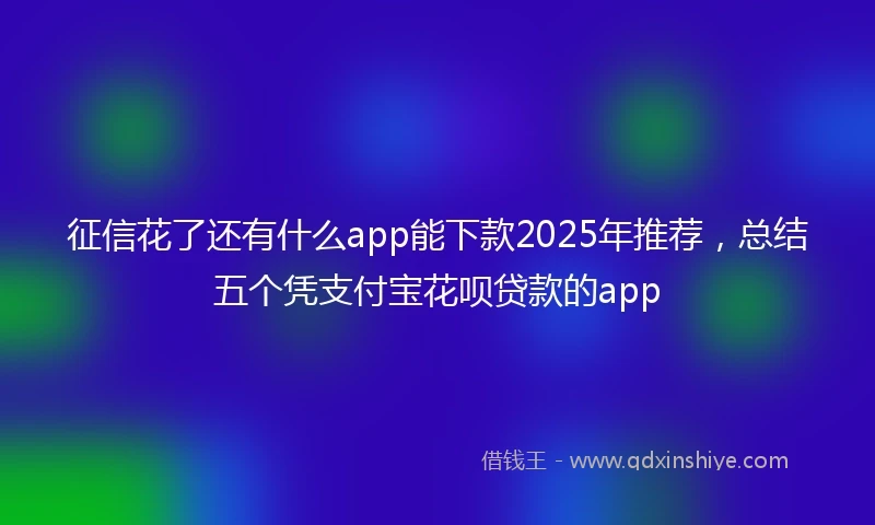 征信花了还有什么app能下款2025年推荐，总结五个凭支付宝花呗贷款的app