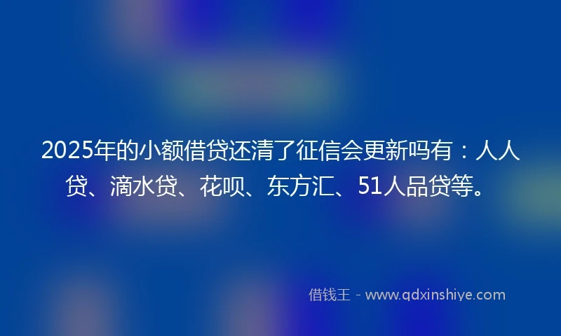2025年的小额借贷还清了征信会更新吗有：人人贷、滴水贷、花呗、东方汇、51人品贷等。