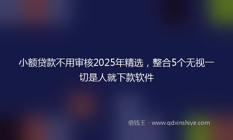 小额贷款不用审核2025年精选，整合5个无视一切是人就下款软件