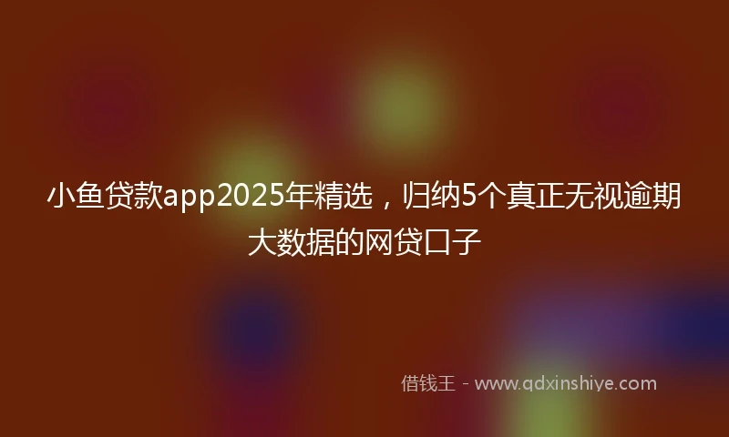 小鱼贷款app2025年精选，归纳5个真正无视逾期大数据的网贷口子