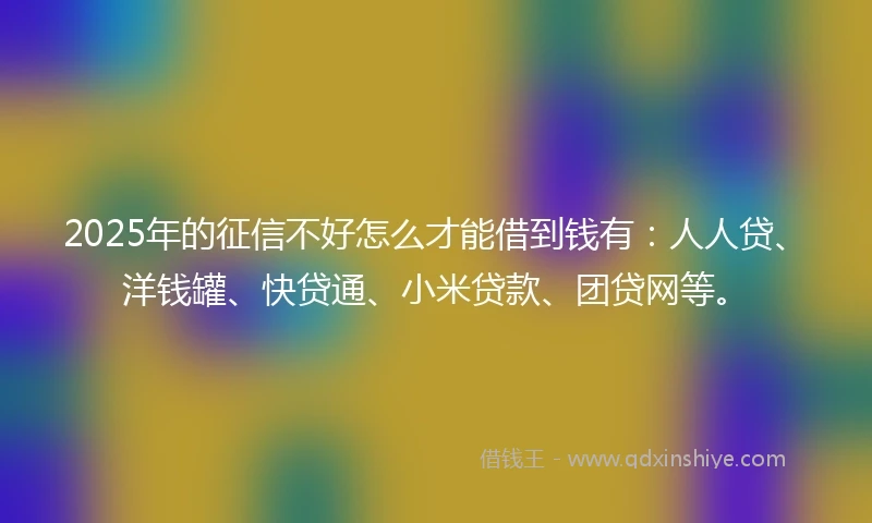 2025年的征信不好怎么才能借到钱有：人人贷、洋钱罐、快贷通、小米贷款、团贷网等。