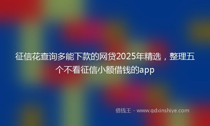 征信花查询多能下款的网贷2025年精选，整理五个不看征信小额借钱的app