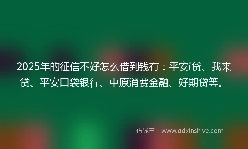 2025年的征信不好怎么借到钱有：平安i贷、我来贷、平安口袋银行、中原消费金融、好期贷等。