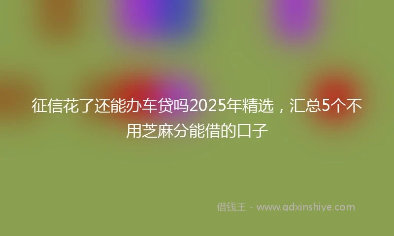 征信花了还能办车贷吗2025年精选，汇总5个不用芝麻分能借的口子