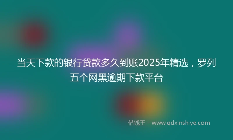 当天下款的银行贷款多久到账2025年精选，罗列五个网黑逾期下款平台