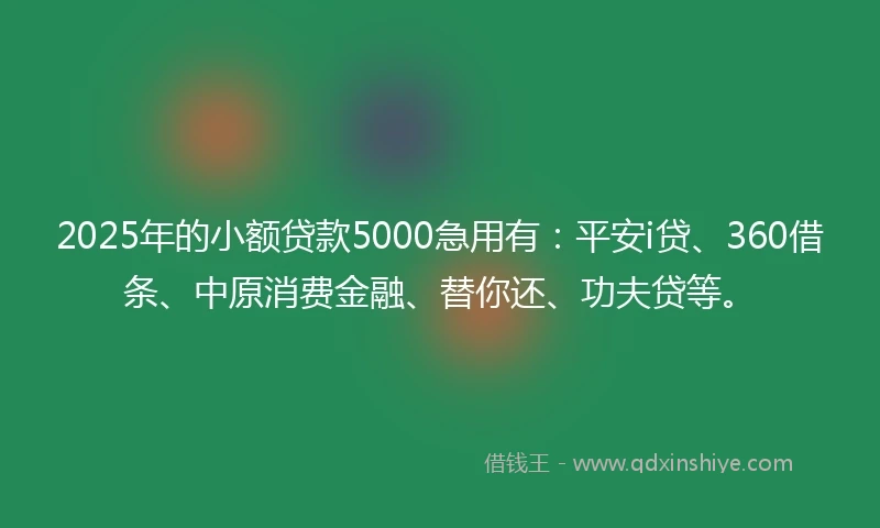 2025年的小额贷款5000急用有：平安i贷、360借条、中原消费金融、替你还、功夫贷等。