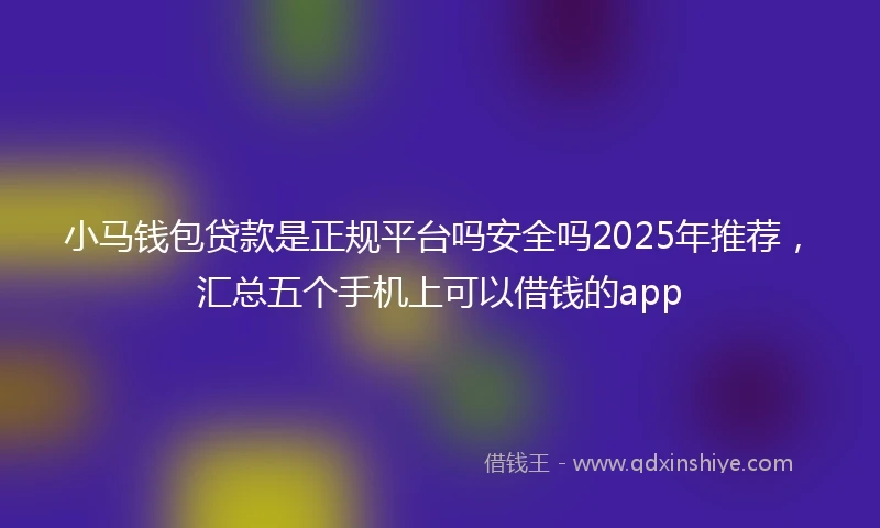 小马钱包贷款是正规平台吗安全吗2025年推荐，汇总五个手机上可以借钱的app