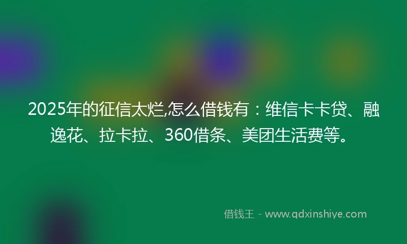 2025年的征信太烂,怎么借钱有：维信卡卡贷、融逸花、拉卡拉、360借条、美团生活费等。