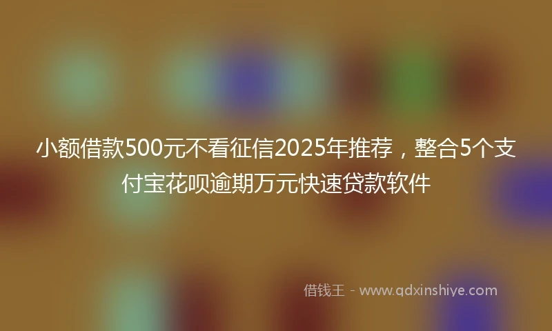 小额借款500元不看征信2025年推荐，整合5个支付宝花呗逾期万元快速贷款软件
