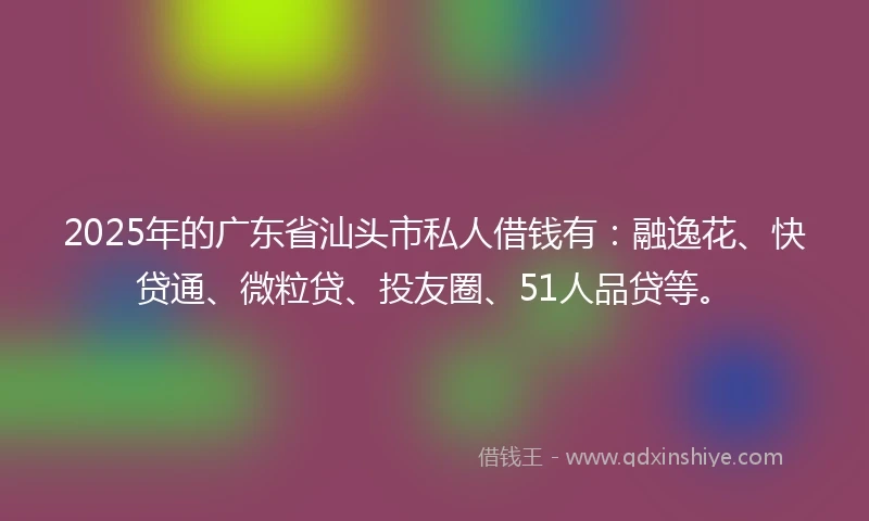 2025年的广东省汕头市私人借钱有：融逸花、快贷通、微粒贷、投友圈、51人品贷等。