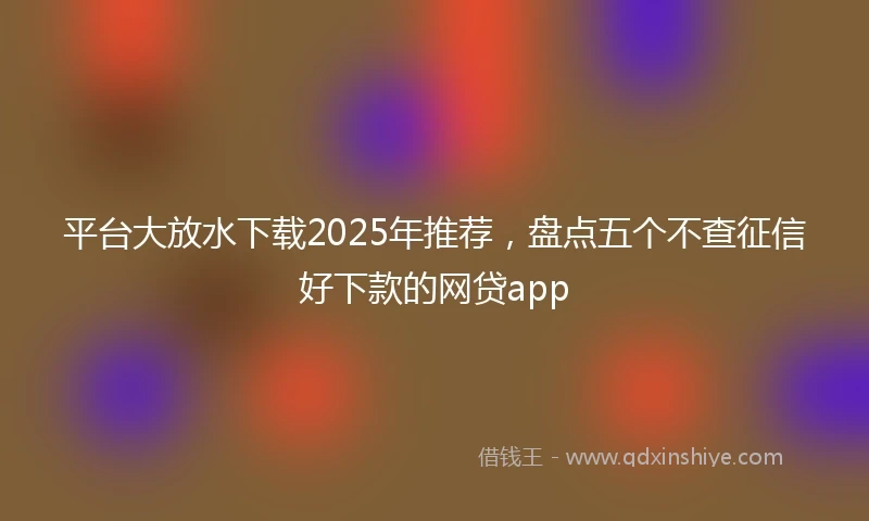 平台大放水下载2025年推荐，盘点五个不查征信好下款的网贷app