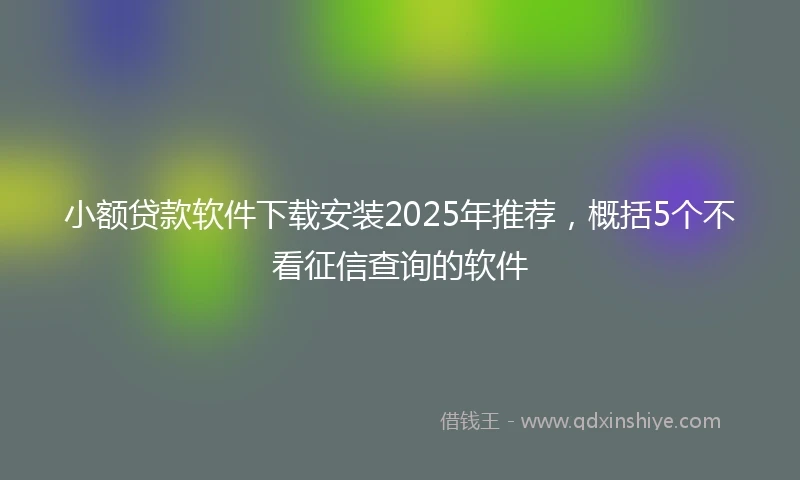 小额贷款软件下载安装2025年推荐，概括5个不看征信查询的软件