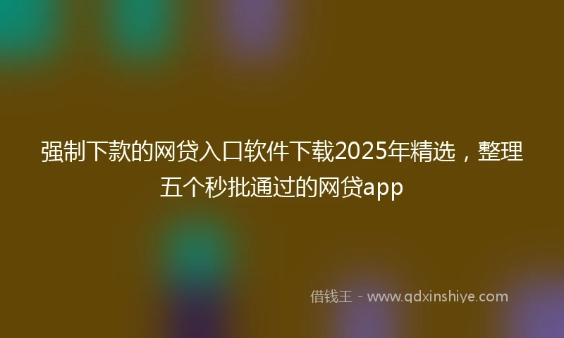 强制下款的网贷入口软件下载2025年精选，整理五个秒批通过的网贷app