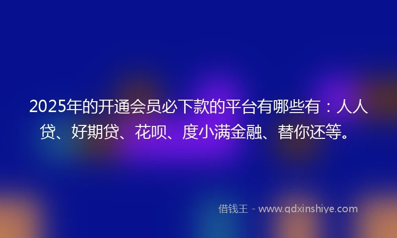 2025年的开通会员必下款的平台有哪些有：人人贷、好期贷、花呗、度小满金融、替你还等。