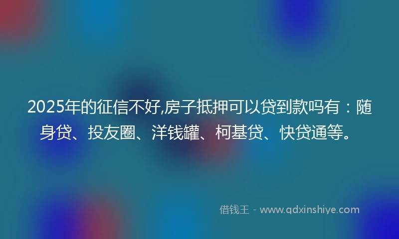 2025年的征信不好,房子抵押可以贷到款吗有：随身贷、投友圈、洋钱罐、柯基贷、快贷通等。