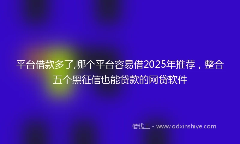 平台借款多了,哪个平台容易借2025年推荐，整合五个黑征信也能贷款的网贷软件
