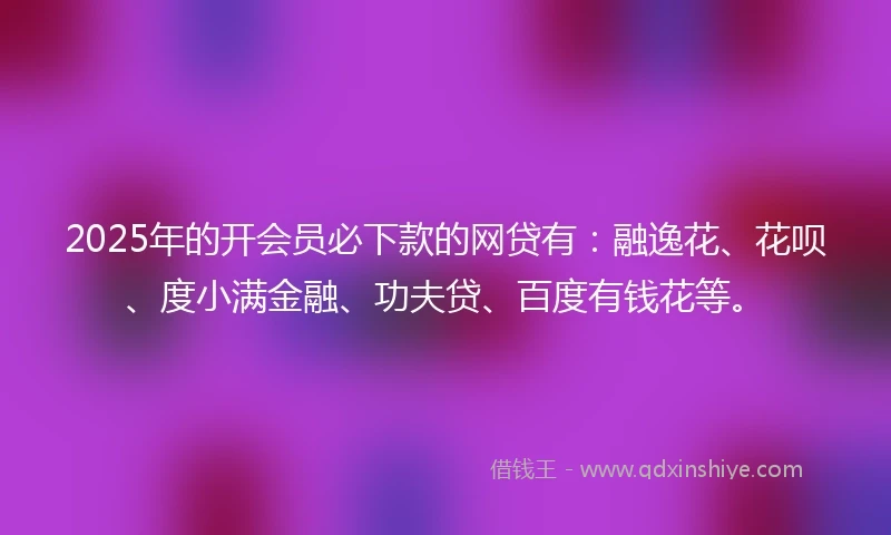 2025年的开会员必下款的网贷有：融逸花、花呗、度小满金融、功夫贷、百度有钱花等。