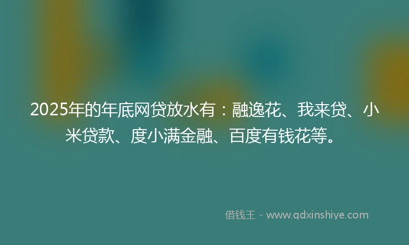 2025年的年底网贷放水有：融逸花、我来贷、小米贷款、度小满金融、百度有钱花等。