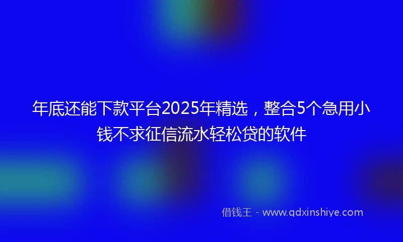 年底还能下款平台2025年精选，整合5个急用小钱不求征信流水轻松贷的软件