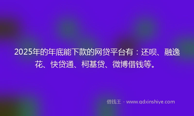 2025年的年底能下款的网贷平台有：还呗、融逸花、快贷通、柯基贷、微博借钱等。