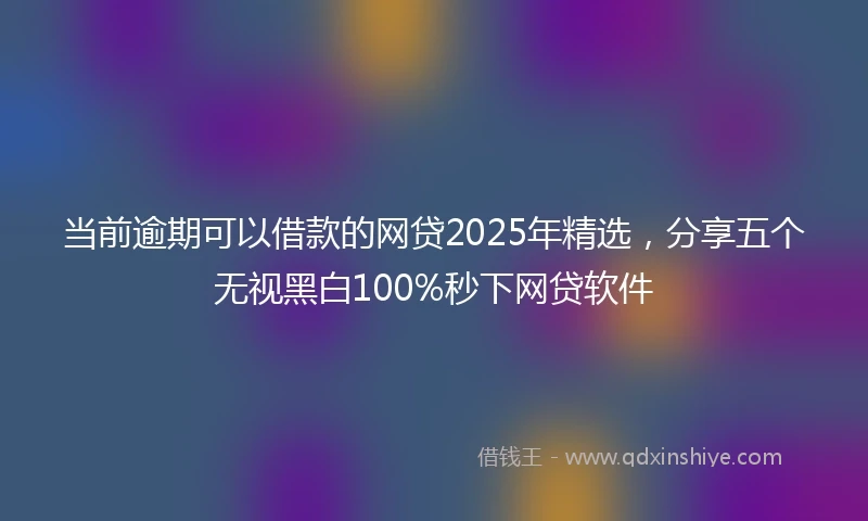 当前逾期可以借款的网贷2025年精选，分享五个无视黑白100%秒下网贷软件