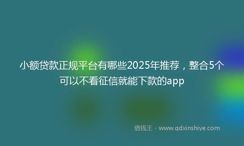 小额贷款正规平台有哪些2025年推荐，整合5个可以不看征信就能下款的app