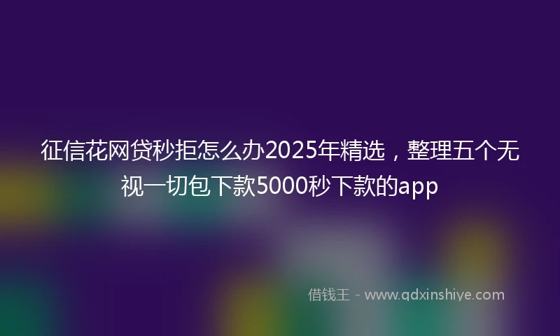 征信花网贷秒拒怎么办2025年精选，整理五个无视一切包下款5000秒下款的app