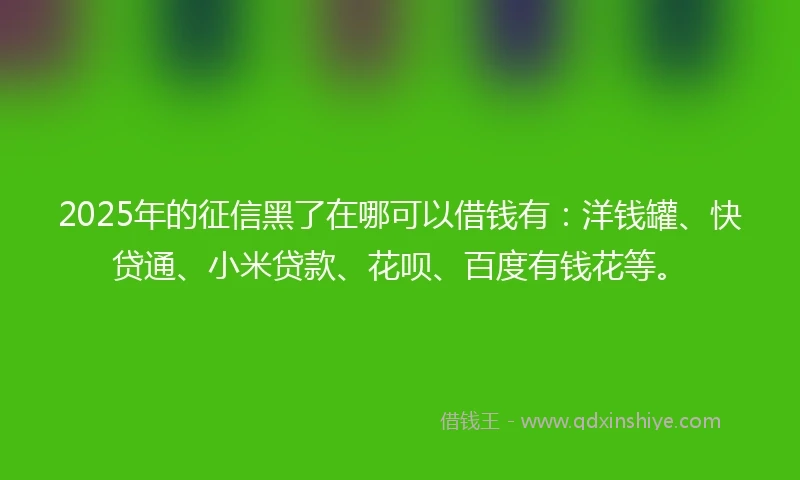 2025年的征信黑了在哪可以借钱有：洋钱罐、快贷通、小米贷款、花呗、百度有钱花等。