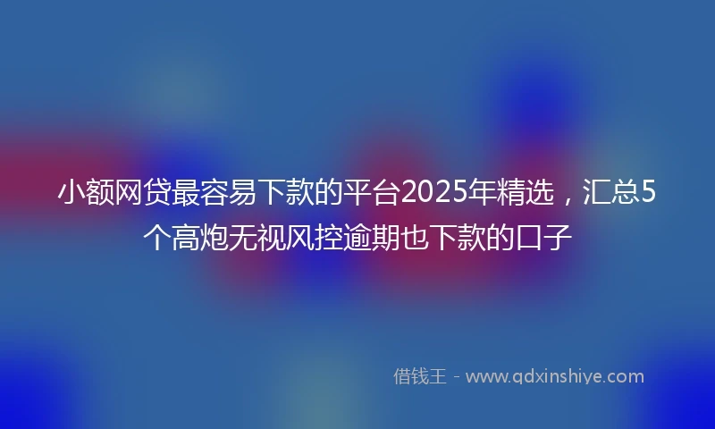小额网贷最容易下款的平台2025年精选，汇总5个高炮无视风控逾期也下款的口子