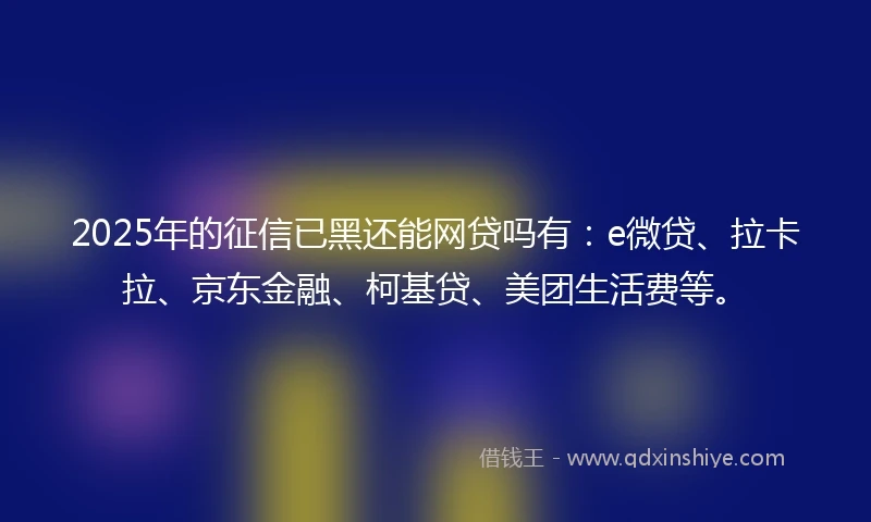 2025年的征信已黑还能网贷吗有：e微贷、拉卡拉、京东金融、柯基贷、美团生活费等。