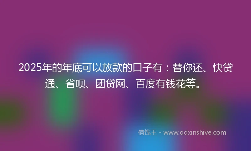 2025年的年底可以放款的口子有：替你还、快贷通、省呗、团贷网、百度有钱花等。