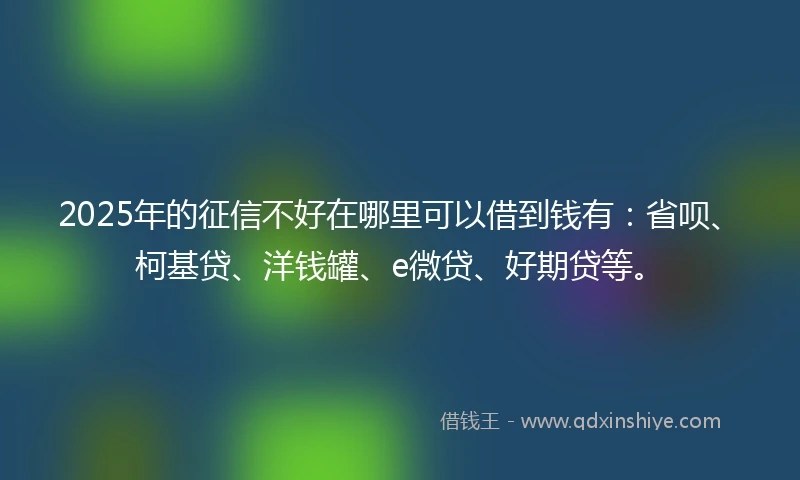 2025年的征信不好在哪里可以借到钱有：省呗、柯基贷、洋钱罐、e微贷、好期贷等。