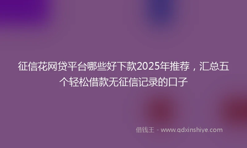 征信花网贷平台哪些好下款2025年推荐，汇总五个轻松借款无征信记录的口子