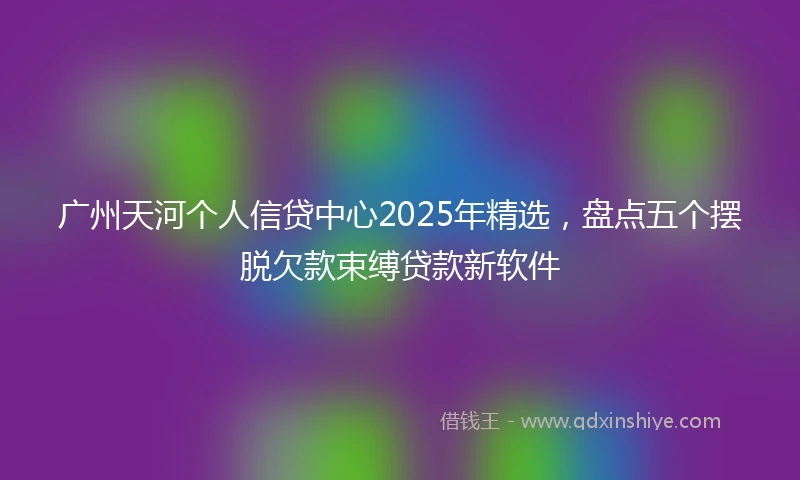 广州天河个人信贷中心2025年精选，盘点五个摆脱欠款束缚贷款新软件