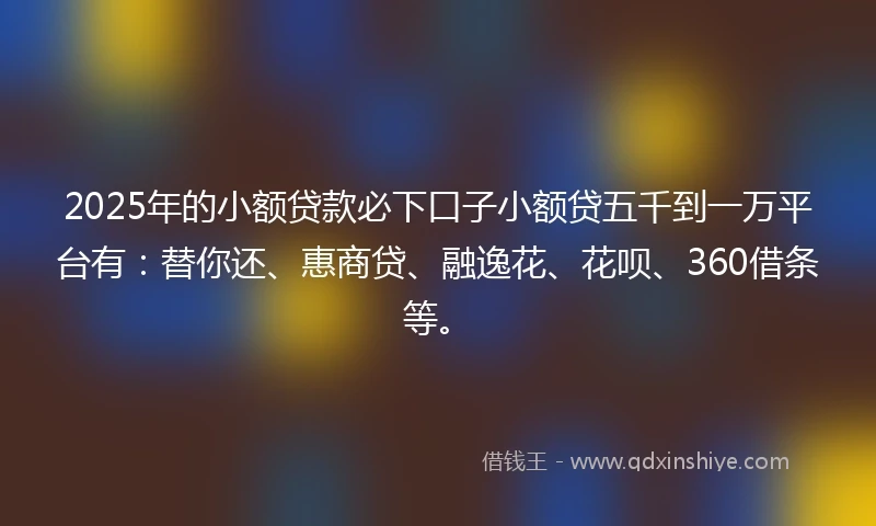 2025年的小额贷款必下口子小额贷五千到一万平台有：替你还、惠商贷、融逸花、花呗、360借条等。