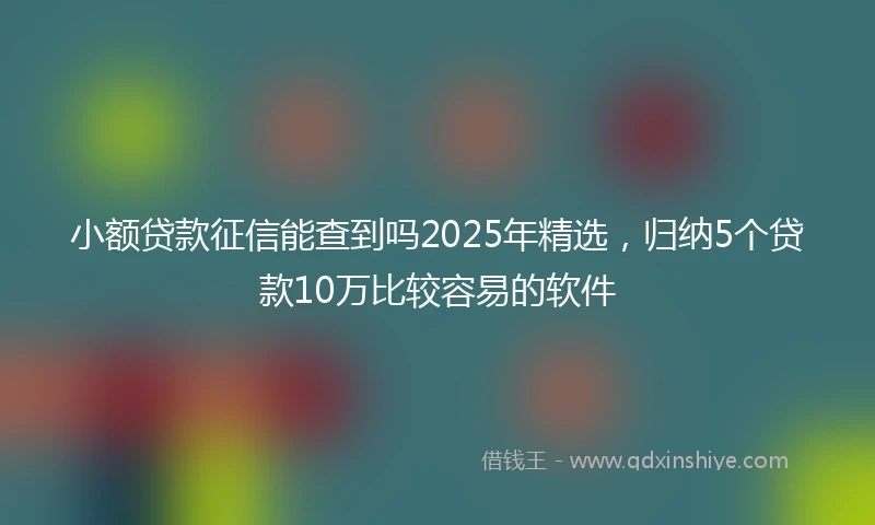小额贷款征信能查到吗2025年精选，归纳5个贷款10万比较容易的软件
