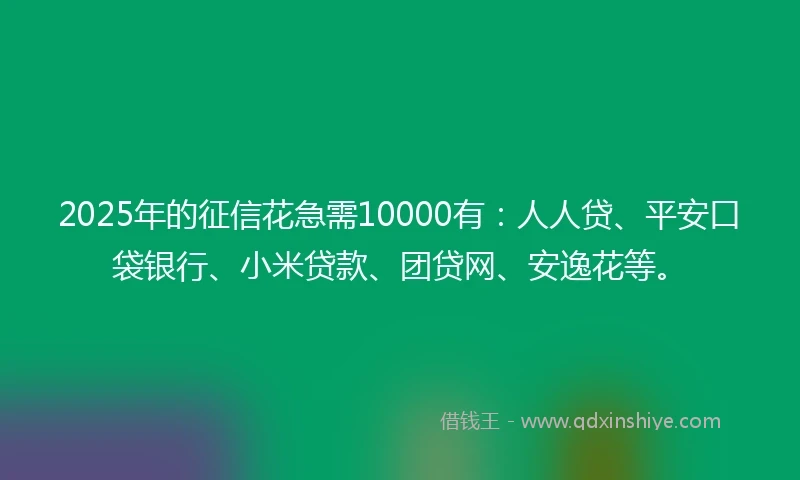 2025年的征信花急需10000有：人人贷、平安口袋银行、小米贷款、团贷网、安逸花等。