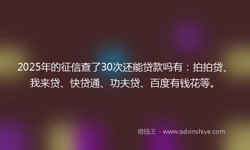 2025年的征信查了30次还能贷款吗有：拍拍贷、我来贷、快贷通、功夫贷、百度有钱花等。