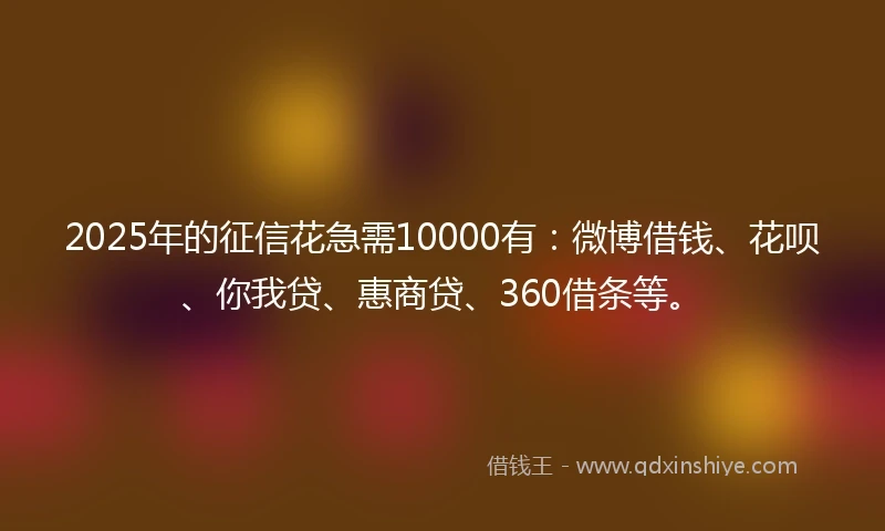 2025年的征信花急需10000有：微博借钱、花呗、你我贷、惠商贷、360借条等。