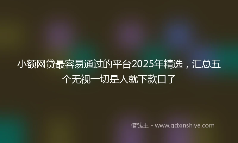 小额网贷最容易通过的平台2025年精选，汇总五个无视一切是人就下款口子
