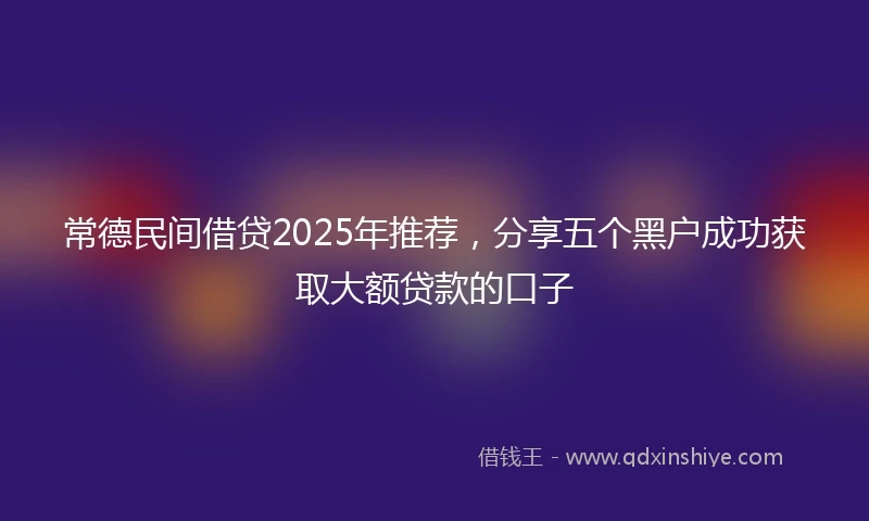 常德民间借贷2025年推荐，分享五个黑户成功获取大额贷款的口子