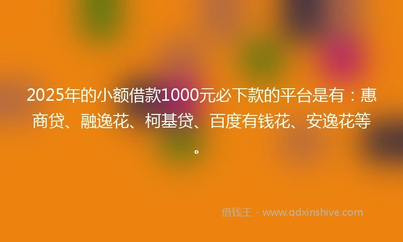 2025年的小额借款1000元必下款的平台是有：惠商贷、融逸花、柯基贷、百度有钱花、安逸花等。