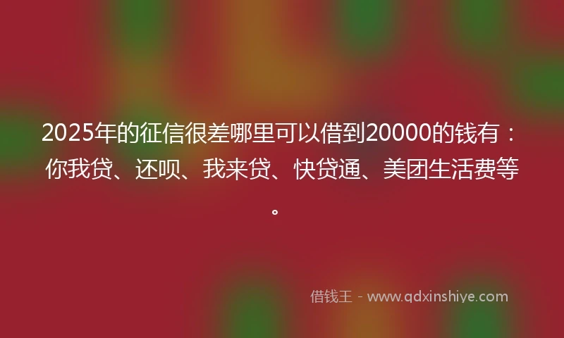 2025年的征信很差哪里可以借到20000的钱有：你我贷、还呗、我来贷、快贷通、美团生活费等。