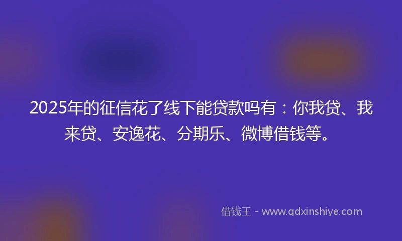 2025年的征信花了线下能贷款吗有：你我贷、我来贷、安逸花、分期乐、微博借钱等。